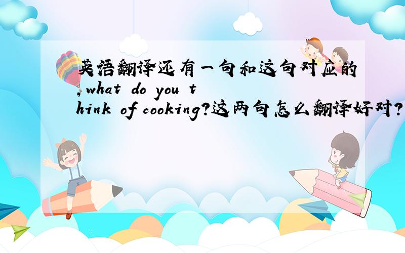 英语翻译还有一句和这句对应的,what do you think of cooking?这两句怎么翻译好对?不可能是我不