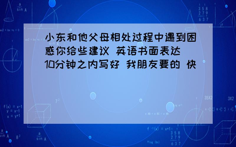 小东和他父母相处过程中遇到困惑你给些建议 英语书面表达 10分钟之内写好 我朋友要的 快