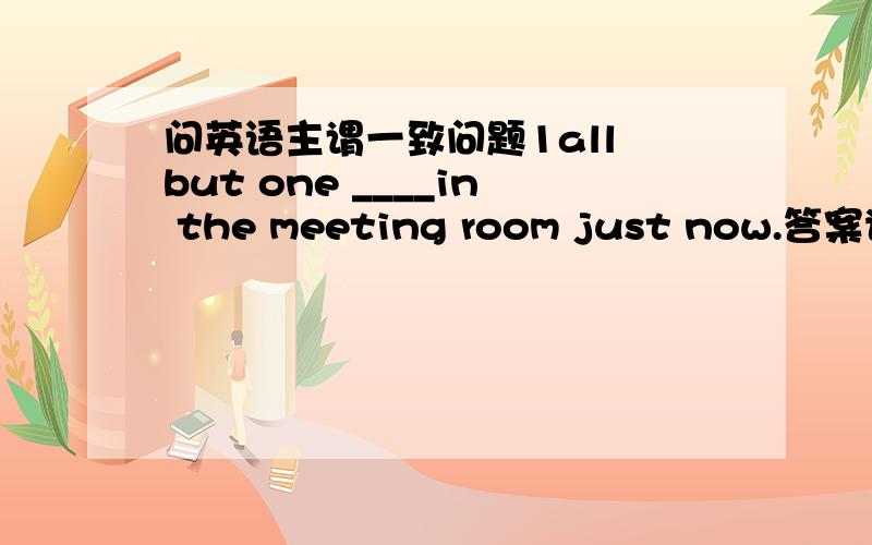 问英语主谓一致问题1all but one ____in the meeting room just now.答案说这里