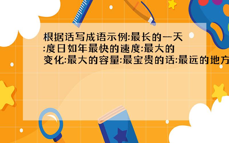 根据话写成语示例:最长的一天:度日如年最快的速度:最大的变化:最大的容量:最宝贵的话:最远的地方:天( )地( ）的成语