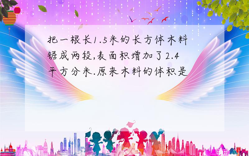 把一根长1.5米的长方体木料锯成两段,表面积增加了2.4平方分米.原来木料的体积是