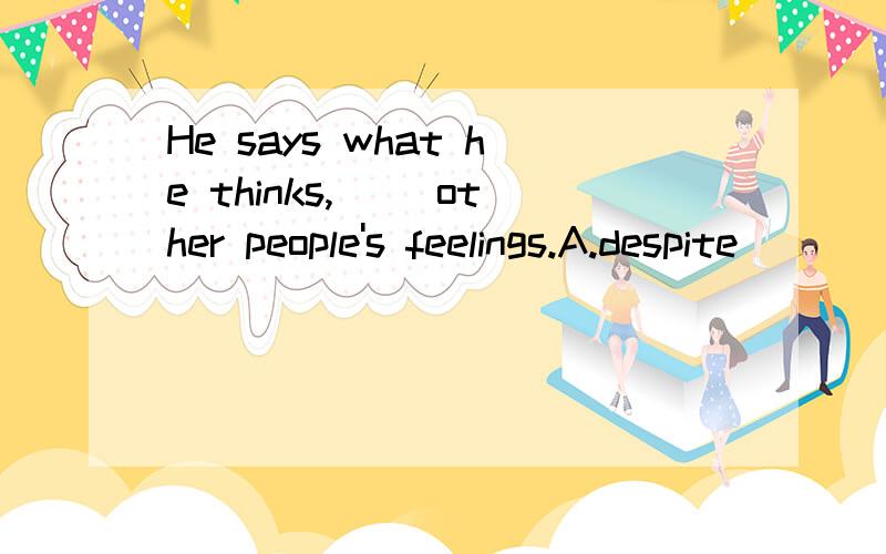 He says what he thinks,( )other people's feelings.A.despite