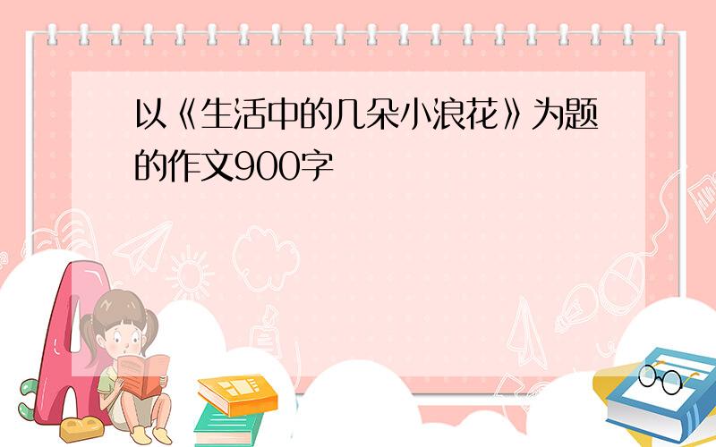 以《生活中的几朵小浪花》为题的作文900字