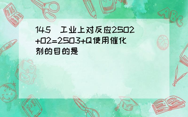 145．工业上对反应2SO2+O2=2SO3+Q使用催化剂的目的是（ ）