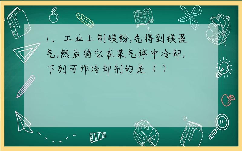 1．工业上制镁粉,先得到镁蒸气,然后将它在某气体中冷却,下列可作冷却剂的是（ ）