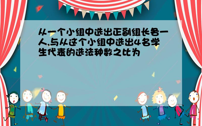 从一个小组中选出正副组长各一人,与从这个小组中选出4名学生代表的选法种数之比为