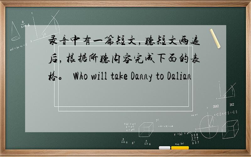 录音中有一篇短文，听短文两遍后，根据所听内容完成下面的表格。 Who will take Danny to Dalian