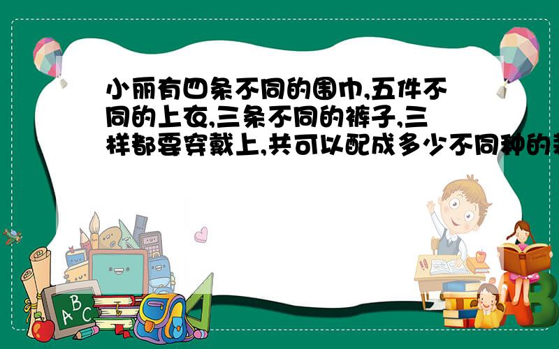 小丽有四条不同的围巾,五件不同的上衣,三条不同的裤子,三样都要穿戴上,共可以配成多少不同种的装束.现在小弟我急求!╭(╯