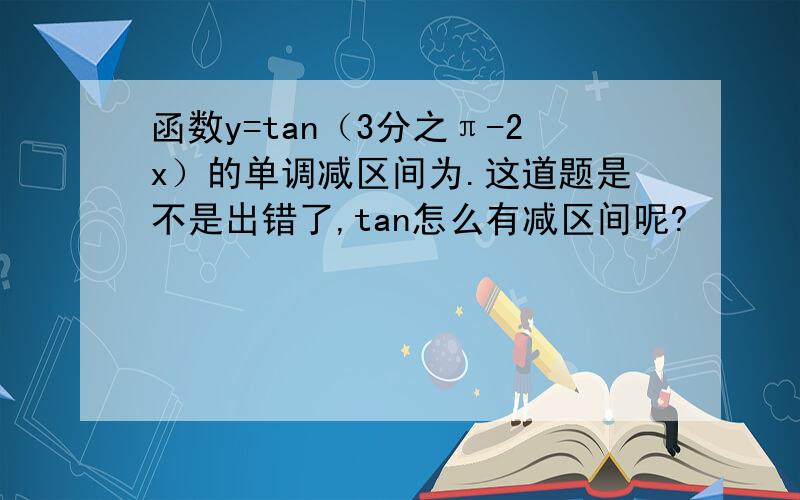 函数y=tan（3分之π-2x）的单调减区间为.这道题是不是出错了,tan怎么有减区间呢?