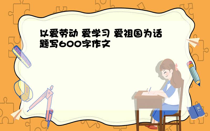 以爱劳动 爱学习 爱祖国为话题写600字作文