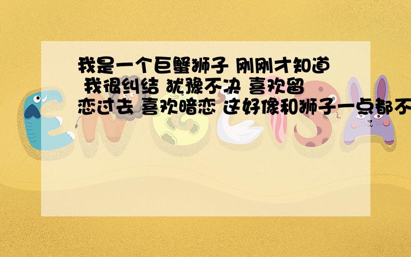 我是一个巨蟹狮子 刚刚才知道 我很纠结 犹豫不决 喜欢留恋过去 喜欢暗恋 这好像和狮子一点都不像吧?