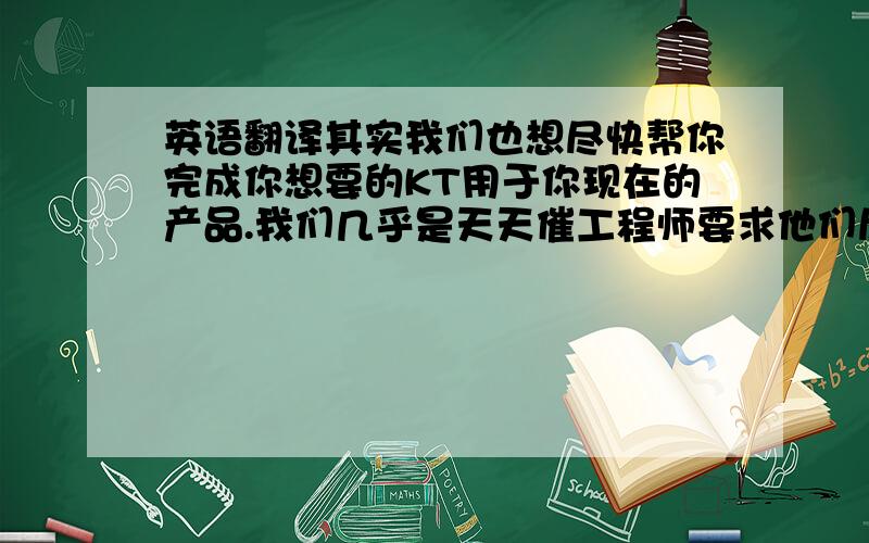 英语翻译其实我们也想尽快帮你完成你想要的KT用于你现在的产品.我们几乎是天天催工程师要求他们尽快设计出一些好的方案给你参