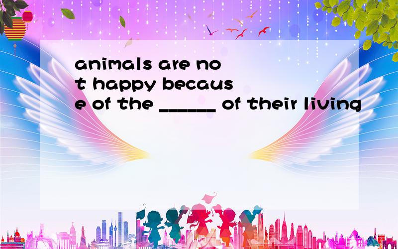 animals are not happy because of the ______ of their living