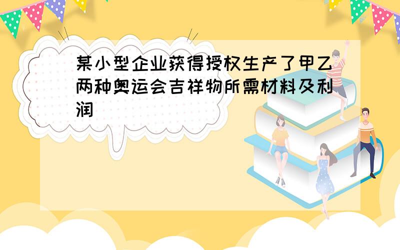 某小型企业获得授权生产了甲乙两种奥运会吉祥物所需材料及利润