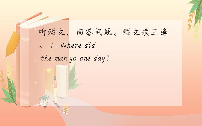 听短文，回答问题。短文读三遍。 1. Where did the man go one day?