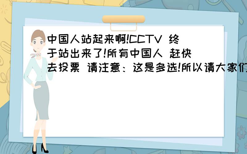 中国人站起来啊!CCTV 终于站出来了!所有中国人 赶快去投票 请注意：这是多选!所以请大家们一定要全部选择!A强烈要求