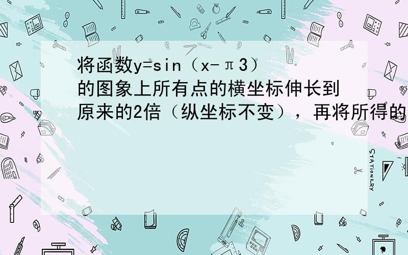 将函数y=sin（x-π3）的图象上所有点的横坐标伸长到原来的2倍（纵坐标不变），再将所得的图象向左平移π3个单位，得到