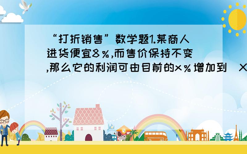 “打折销售”数学题1.某商人进货便宜8％,而售价保持不变,那么它的利润可由目前的x％增加到（X+10％）,则x％＝（ ）