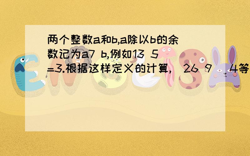 两个整数a和b,a除以b的余数记为a7 b,例如13 5=3.根据这样定义的计算,（26 9） 4等于几?