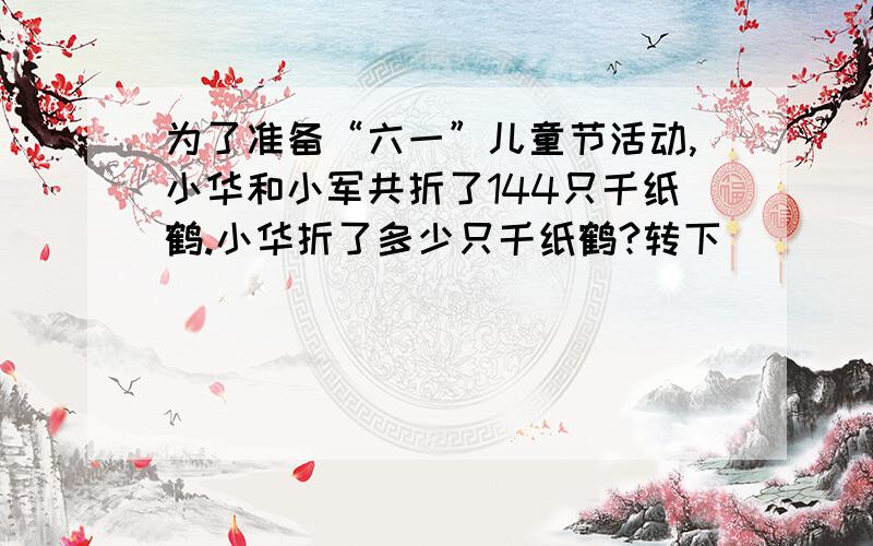 为了准备“六一”儿童节活动,小华和小军共折了144只千纸鹤.小华折了多少只千纸鹤?转下