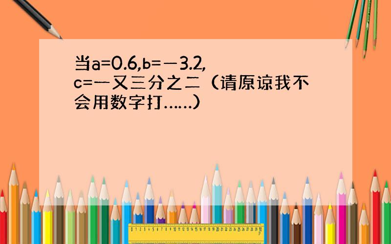 当a=0.6,b=—3.2,c=一又三分之二（请原谅我不会用数字打……）