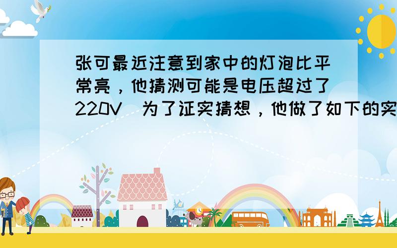 张可最近注意到家中的灯泡比平常亮，他猜测可能是电压超过了220V．为了证实猜想，他做了如下的实验，关闭家中其它电器，只开