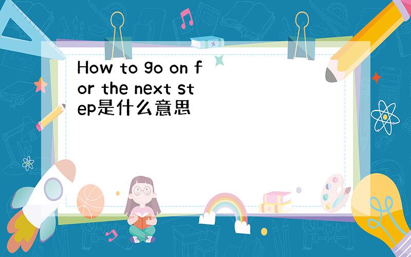 How to go on for the next step是什么意思