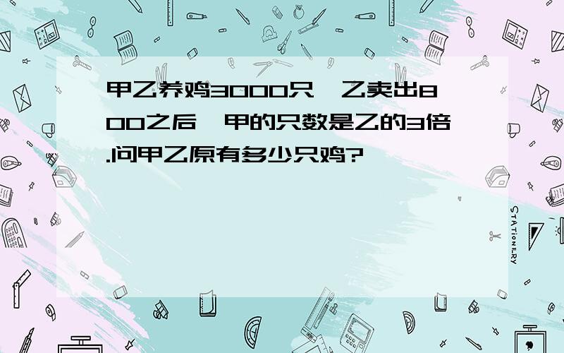 甲乙养鸡3000只,乙卖出800之后,甲的只数是乙的3倍.问甲乙原有多少只鸡?