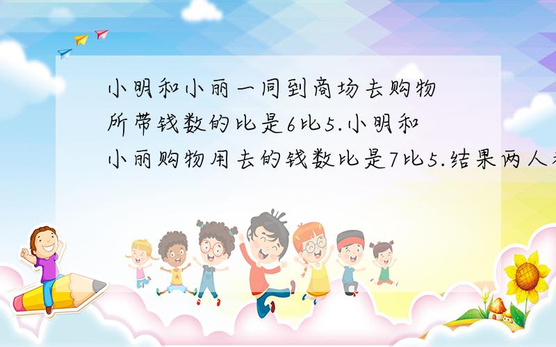 小明和小丽一同到商场去购物 所带钱数的比是6比5.小明和小丽购物用去的钱数比是7比5.结果两人都剩下25元