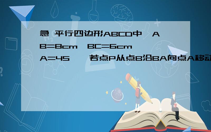 急 平行四边形ABCD中,AB=8cm,BC=6cm,∠A=45°,若点P从点B沿BA向点A移动,点Q从点A沿AD边