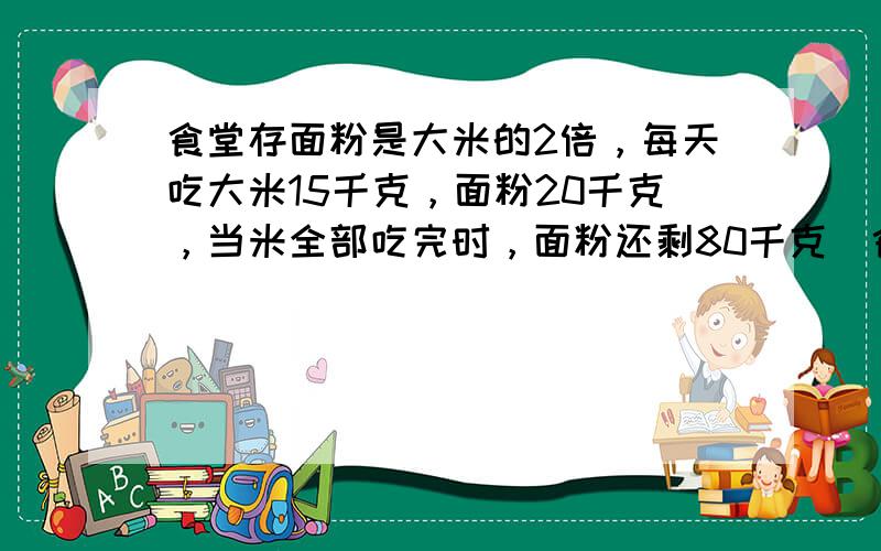 食堂存面粉是大米的2倍，每天吃大米15千克，面粉20千克，当米全部吃完时，面粉还剩80千克．食堂原存面粉、大米各多少千克