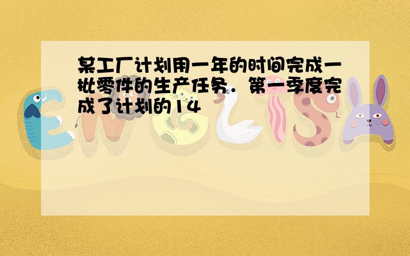 某工厂计划用一年的时间完成一批零件的生产任务．第一季度完成了计划的14