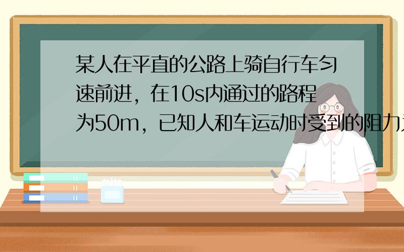 某人在平直的公路上骑自行车匀速前进，在10s内通过的路程为50m，已知人和车运动时受到的阻力为20N，这一过程中骑车人做