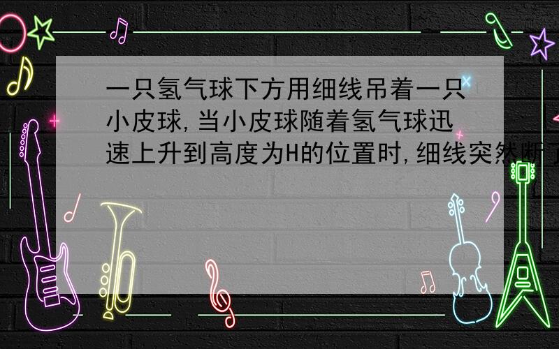 一只氢气球下方用细线吊着一只小皮球,当小皮球随着氢气球迅速上升到高度为H的位置时,细线突然断了,在不计阻力的条件下,皮球