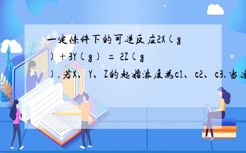 一定条件下的可逆反应2X(g)+3Y(g) = 2Z(g).若X、Y、Z的起始浓度为c1、c2、c3,当达到平衡时浓度分