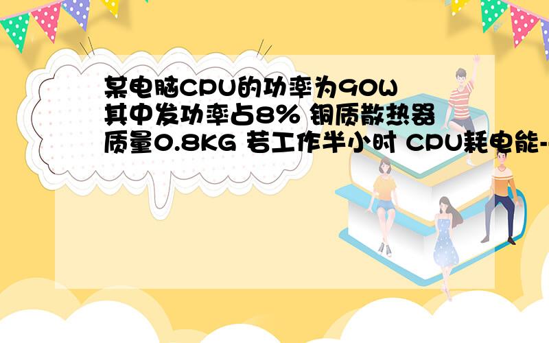 某电脑CPU的功率为90W 其中发功率占8％ 铜质散热器质量0.8KG 若工作半小时 CPU耗电能--------