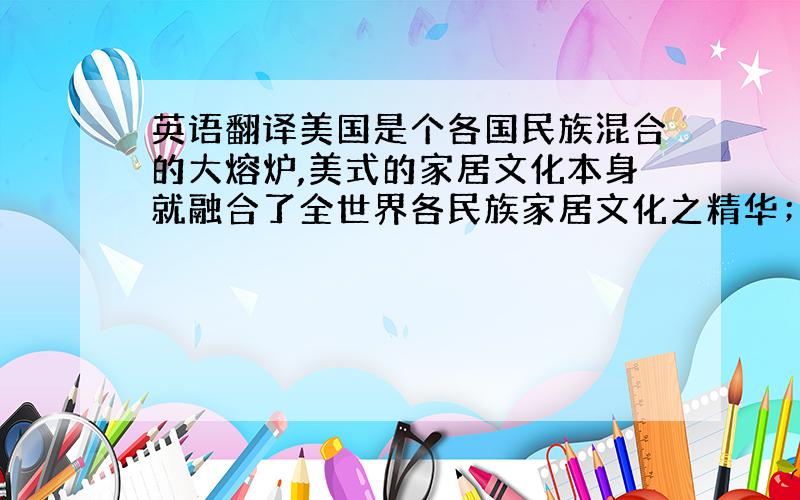 英语翻译美国是个各国民族混合的大熔炉,美式的家居文化本身就融合了全世界各民族家居文化之精华；因此,美式家居装饰的最大特点