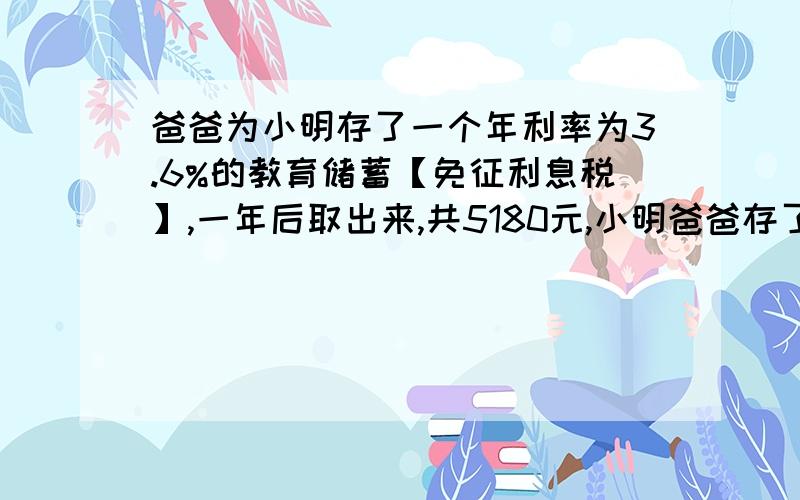 爸爸为小明存了一个年利率为3.6%的教育储蓄【免征利息税】,一年后取出来,共5180元,小明爸爸存了多少元