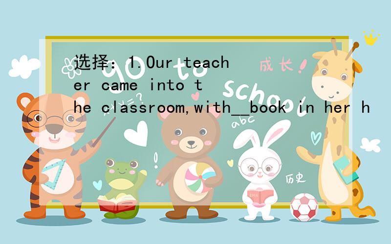 选择：1.Our teacher came into the classroom,with__book in her h