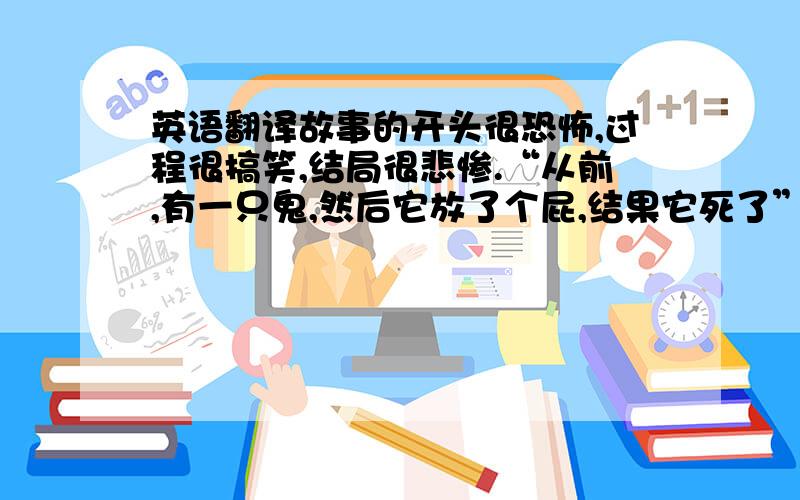 英语翻译故事的开头很恐怖,过程很搞笑,结局很悲惨.“从前,有一只鬼,然后它放了个屁,结果它死了”