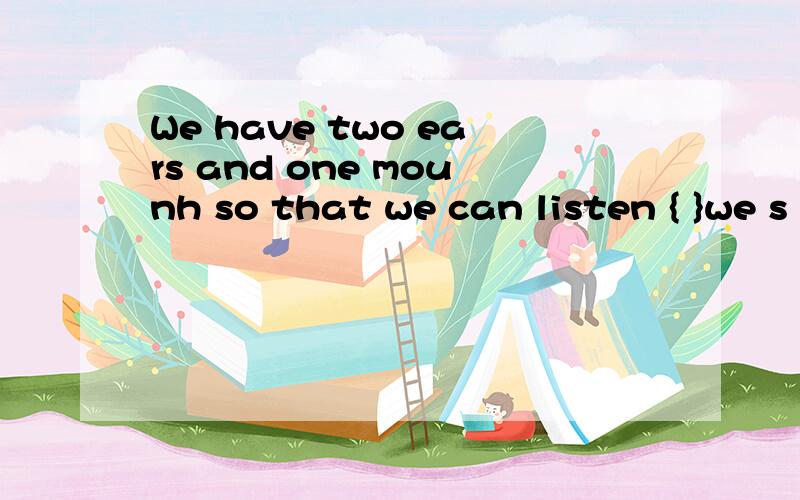 We have two ears and one mounh so that we can listen { }we s