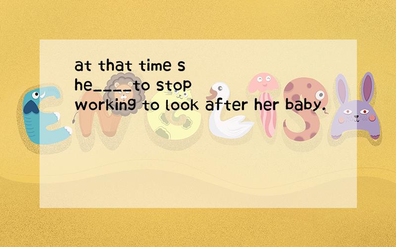 at that time she____to stop working to look after her baby.