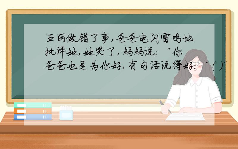 王丽做错了事,爸爸电闪雷鸣地批评她,她哭了,妈妈说：“你爸爸也是为你好,有句话说得好：“（ ）”