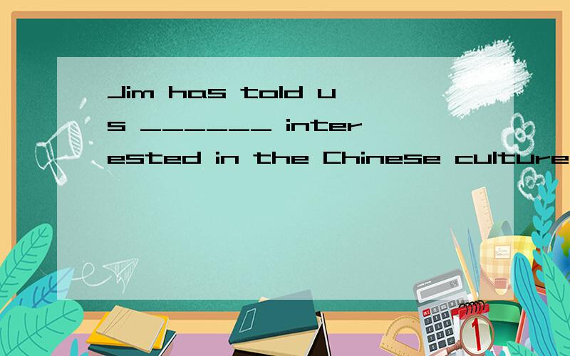 Jim has told us ______ interested in the Chinese culture and