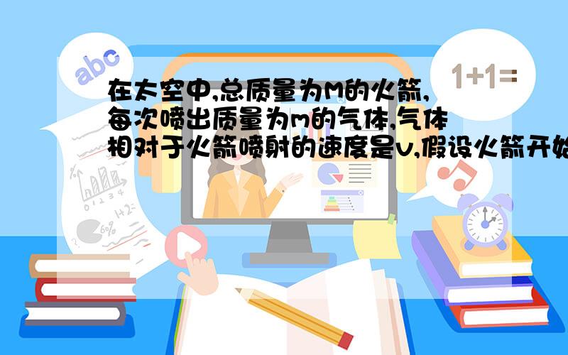 在太空中,总质量为M的火箭,每次喷出质量为m的气体,气体相对于火箭喷射的速度是v,假设火箭开始处于静止状态,每次喷气时间