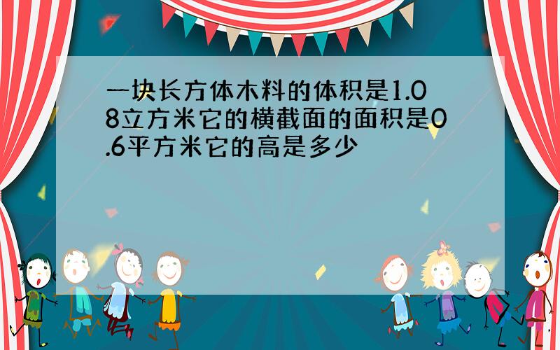 一块长方体木料的体积是1.08立方米它的横截面的面积是0.6平方米它的高是多少