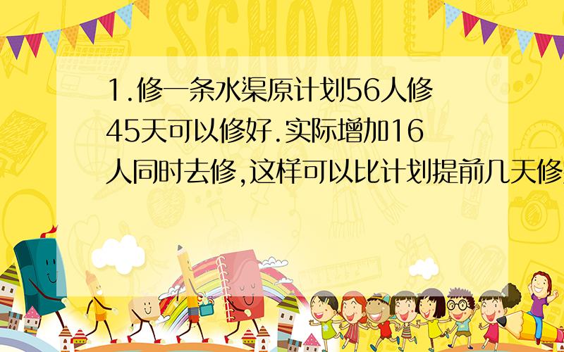 1.修一条水渠原计划56人修45天可以修好.实际增加16人同时去修,这样可以比计划提前几天修完?