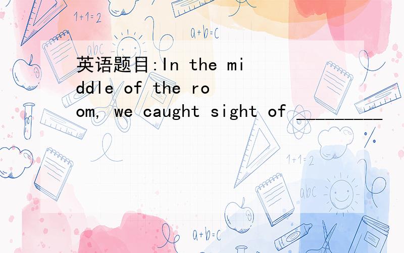 英语题目:In the middle of the room, we caught sight of _________