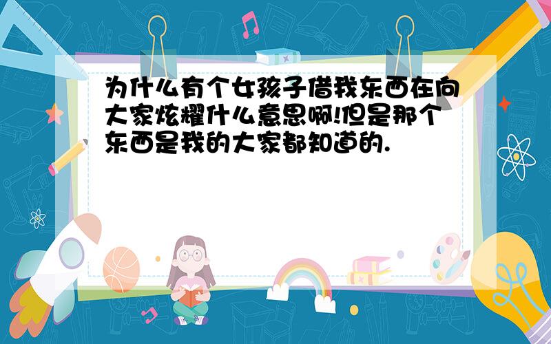 为什么有个女孩子借我东西在向大家炫耀什么意思啊!但是那个东西是我的大家都知道的.