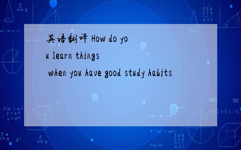 英语翻译 How do you learn things when you have good study habits